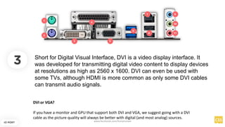 3
IO PORT
Short for Digital Visual Interface, DVI is a video display interface. It
was developed for transmitting digital video content to display devices
at resolutions as high as 2560 x 1600. DVI can even be used with
some TVs, although HDMI is more common as only some DVI cables
can transmit audio signals.
DVI or VGA?
If you have a monitor and GPU that support both DVI and VGA, we suggest going with a DVI
cable as the picture quality will always be better with digital (and most analog) sources.
www.facebook.com/itsmeismael
 