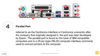4
IO PORT
referred to as the Centronics interface or Centronics connector after
the company that originally designed it, the port was later developed
by Epson. The parallel port is found on the back of IBM compatible
computers and is a 25-pin (type DB-25) computer interface commonly
used to connect printers to the computer.
Parallel Port
www.facebook.com/itsmeismael
 