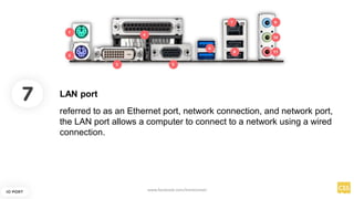 7
IO PORT
referred to as an Ethernet port, network connection, and network port,
the LAN port allows a computer to connect to a network using a wired
connection.
LAN port
www.facebook.com/itsmeismael
 
