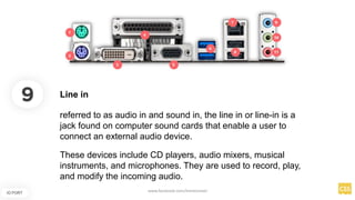 9
IO PORT
Line in
referred to as audio in and sound in, the line in or line-in is a
jack found on computer sound cards that enable a user to
connect an external audio device.
These devices include CD players, audio mixers, musical
instruments, and microphones. They are used to record, play,
and modify the incoming audio.
www.facebook.com/itsmeismael
 