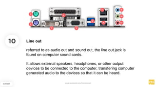 10
IO PORT
Line out
referred to as audio out and sound out, the line out jack is
found on computer sound cards.
It allows external speakers, headphones, or other output
devices to be connected to the computer, transfering computer
generated audio to the devices so that it can be heard.
www.facebook.com/itsmeismael
 