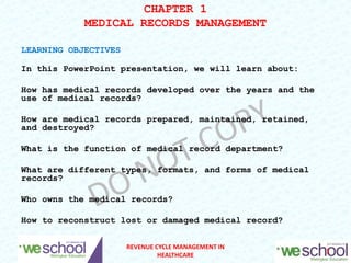 CHAPTER 1
MEDICAL RECORDS MANAGEMENT
LEARNING OBJECTIVES
In this PowerPoint presentation, we will learn about:
How has medical records developed over the years and the
use of medical records?
How are medical records prepared, maintained, retained,
and destroyed?
What is the function of medical record department?
What are different types, formats, and forms of medical
records?
Who owns the medical records?
How to reconstruct lost or damaged medical record?
1
REVENUE CYCLE MANAGEMENT IN
HEALTHCARE
 