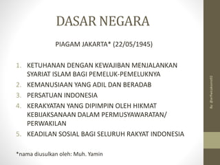 DASAR NEGARA
PIAGAM JAKARTA* (22/05/1945)
1. KETUHANAN DENGAN KEWAJIBAN MENJALANKAN
SYARIAT ISLAM BAGI PEMELUK-PEMELUKNYA
2. KEMANUSIAAN YANG ADIL DAN BERADAB
3. PERSATUAN INDONESIA
4. KERAKYATAN YANG DIPIMPIN OLEH HIKMAT
KEBIJAKSANAAN DALAM PERMUSYAWARATAN/
PERWAKILAN
5. KEADILAN SOSIAL BAGI SELURUH RAKYAT INDONESIA
*nama diusulkan oleh: Muh. Yamin
By:
@arifwicaksono92
 