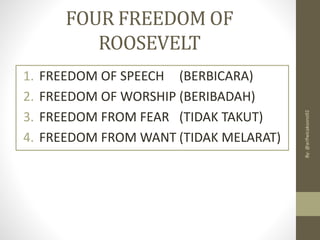 FOUR FREEDOM OF
ROOSEVELT
1. FREEDOM OF SPEECH (BERBICARA)
2. FREEDOM OF WORSHIP (BERIBADAH)
3. FREEDOM FROM FEAR (TIDAK TAKUT)
4. FREEDOM FROM WANT (TIDAK MELARAT)
By:
@arifwicaksono92
 