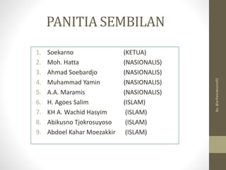 PANITIA SEMBILAN
1. Soekarno (KETUA)
2. Moh. Hatta (NASIONALIS)
3. Ahmad Soebardjo (NASIONALIS)
4. Muhammad Yamin (NASIONALIS)
5. A.A. Maramis (NASIONALIS)
6. H. Agoes Salim (ISLAM)
7. KH A. Wachid Hasyim (ISLAM)
8. Abikusno Tjokrosuyoso (ISLAM)
9. Abdoel Kahar Moezakkir (ISLAM)
By:
@arifwicaksono92
 