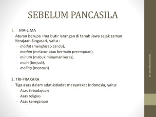 SEBELUM PANCASILA
1. MA-LIMA
- Aturan berupa lima butir larangan di tanah Jawa sejak zaman
Kerajaan Singasari, yaitu :
- madat (menghisap candu),
- madon (melacur atau bermain perempuan),
- minum (mabuk minuman keras),
- main (berjudi),
- maling (mencuri)
2. TRI-PRAKARA
- Tiga asas dalam adat-istiadat masyarakat Indonesia, yaitu:
- Asas kebudayaan
- Asas religius
- Asas kenegaraan
By:
@arifwicaksono92
 