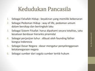 1. Sebagai Falsafah Hidup : keyakinan yang memiliki kebenaran
2. Sebagai Pedoman Hidup : way of life, pedoman umum
dalam bersikap dan bertingkah laku
3. Sebagai Sistem Filsafat: harus dipahami secara totalitas, satu
kesatuan berdasar hierarkis piramidal
4. Sebagai perjanjian luhur : dibuat oleh founding father
bangsa Indonesia
5. Sebagai Dasar Negara : dasar mengatur penyelenggaraan
ketatanegaraan negara
6. Sebagai sumber dari segala sumber tertib hukum
Kedudukan Pancasila
By:
@arifwicaksono92
 