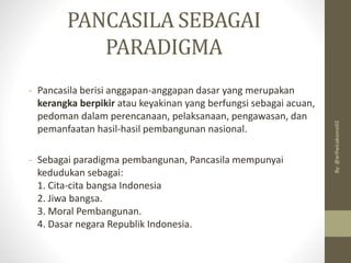PANCASILA SEBAGAI
PARADIGMA
- Pancasila berisi anggapan-anggapan dasar yang merupakan
kerangka berpikir atau keyakinan yang berfungsi sebagai acuan,
pedoman dalam perencanaan, pelaksanaan, pengawasan, dan
pemanfaatan hasil-hasil pembangunan nasional.
- Sebagai paradigma pembangunan, Pancasila mempunyai
kedudukan sebagai:
1. Cita-cita bangsa Indonesia
2. Jiwa bangsa.
3. Moral Pembangunan.
4. Dasar negara Republik Indonesia.
By:
@arifwicaksono92
 