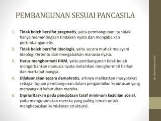 PEMBANGUNAN SESUAI PANCASILA
1. Tidak boleh bersifat pragmatis, yaitu pembangunan itu tidak
hanya mementingkan tindakan nyata dan mengabaikan
pertimbangan etis.
2. Tidak boleh bersifat ideologis, yaitu secara mutlak melayani
Ideologi tertentu dan mengabaikan manusia nyata.
3. Harus menghormati HAM, yaitu pembangunan tidak boleh
mengorbankan manusia nyata melainkan menghormati harkat
dan martabat bangsa.
4. Dilaksanakan secara demokratis, artinya melibatkan masyarakat
sebagai tujuan pembangunan dalam pengambilan keputusan yang
menyangkut kebutuhan mereka.
5. Diprioritaskan pada penciptaan taraf minimum keadilan sosial,
yaitu mengutamakan mereka yang paling lemah untuk
menghapuskan kemiskinan struktural.
By:
@arifwicaksono92
 