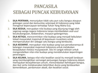 PANCASILA
SEBAGAI PUNCAK KEBUDAYAAN
1. SILA PERTAMA, menunjukan tidak satu pun suku bangsa ataupun
golongan sosial dan komunitas setempat di Indonesia yang tidak
mengenal kepercayaan terhadap Tuhan Yang Maha Esa;
2. SILA KEDUA, merupakan nilai budaya yang dijunjung tinggi oleh
segenap warga negara Indonesia tanpa membedakan asal-usul
kesukubangsaan, kedaerahan, maupun golongannya;
3. SILA KETIGA, mencerminkan nilai budaya yang menjadi kebulatan
tekad masyarakat majemuk di kepulauan nusantara untuk
mempersatukan diri sebagai satu bangsa yang berdaulat;
4. SILA KEEMPAT, merupakan nilai budaya yang luas persebarannya di
kalangan masyarakat majemuk Indonesia untuk melakukan
kesepakatan melalui musyawarah. Sila ini sangat relevan untuk
mengendalikan nilai-nilai budaya yang mendahulukan kepentingan
perorangan;
5. SILA KELIMA, betapa nilai-nilai keadilan sosial itu menjadi landasan
yang membangkitkan semangat perjuangan bangsa Indonesia dalam
memajukan kesejahteraan umum, mencerdaskan kehidupan bangsa,
dan ikut serta melaksanakan ketertiban dunia yang berdasarkan
kemerdekaan, perdamaian abadi, dan keadilan sosial.
By:
@arifwicaksono92
 