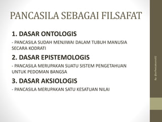 PANCASILA SEBAGAI FILSAFAT
1. DASAR ONTOLOGIS
- PANCASILA SUDAH MENJIWAI DALAM TUBUH MANUSIA
SECARA KODRATI
2. DASAR EPISTEMOLOGIS
- PANCASILA MERUPAKAN SUATU SISTEM PENGETAHUAN
UNTUK PEDOMAN BANGSA
3. DASAR AKSIOLOGIS
- PANCASILA MERUPAKAN SATU KESATUAN NILAI
By:
@arifwicaksono92
 