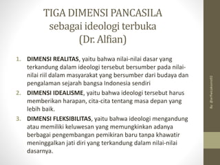 TIGA DIMENSI PANCASILA
sebagai ideologi terbuka
(Dr. Alfian)
1. DIMENSI REALITAS, yaitu bahwa nilai-nilai dasar yang
terkandung dalam ideologi tersebut bersumber pada nilai-
nilai riil dalam masyarakat yang bersumber dari budaya dan
pengalaman sejarah bangsa Indonesia sendiri
2. DIMENSI IDEALISME, yaitu bahwa ideologi tersebut harus
memberikan harapan, cita-cita tentang masa depan yang
lebih baik.
3. DIMENSI FLEKSIBILITAS, yaitu bahwa ideologi mengandung
atau memiliki keluwesan yang memungkinkan adanya
berbagai pengembangan pemikiran baru tanpa khawatir
meninggalkan jati diri yang terkandung dalam nilai-nilai
dasarnya.
By:
@arifwicaksono92
 