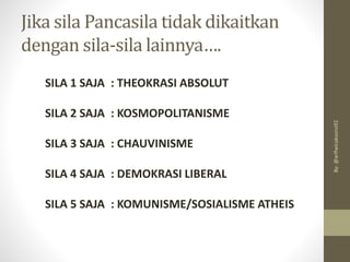 Jika sila Pancasila tidak dikaitkan
dengan sila-sila lainnya….
SILA 1 SAJA : THEOKRASI ABSOLUT
SILA 2 SAJA : KOSMOPOLITANISME
SILA 3 SAJA : CHAUVINISME
SILA 4 SAJA : DEMOKRASI LIBERAL
SILA 5 SAJA : KOMUNISME/SOSIALISME ATHEIS
By:
@arifwicaksono92
 