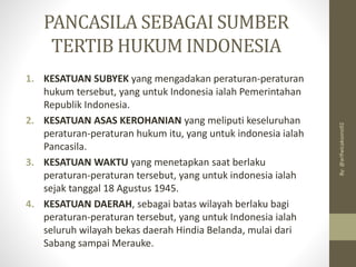PANCASILA SEBAGAI SUMBER
TERTIB HUKUM INDONESIA
1. KESATUAN SUBYEK yang mengadakan peraturan-peraturan
hukum tersebut, yang untuk Indonesia ialah Pemerintahan
Republik Indonesia.
2. KESATUAN ASAS KEROHANIAN yang meliputi keseluruhan
peraturan-peraturan hukum itu, yang untuk indonesia ialah
Pancasila.
3. KESATUAN WAKTU yang menetapkan saat berlaku
peraturan-peraturan tersebut, yang untuk indonesia ialah
sejak tanggal 18 Agustus 1945.
4. KESATUAN DAERAH, sebagai batas wilayah berlaku bagi
peraturan-peraturan tersebut, yang untuk Indonesia ialah
seluruh wilayah bekas daerah Hindia Belanda, mulai dari
Sabang sampai Merauke.
By:
@arifwicaksono92
 