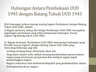 Hubungan Antara Pembukaan UUD
1945 dengan Batang Tubuh UUD 1945
Sifat hubungan antara masing-masing bagian Pembukaan dengan Batang
Tubuh UUD 1945, adalah:
1) Bagian pertama, kedua dan ketiga Pembukaan UUD 1945 merupakan
segolongan pernyataan yang tidak mempunyai hubungan ‘kausal
organis’ dg batang tubuh UUD 1945
2) Bagian keempat, Pembukaan UUD 1945 mempunyai hubungan yang
bersifat ‘kasual organis’ dengan Batang Tubuh UUD 1945 yang
mencakup beberapa segi sbb:
- Undang-Undang Dasar ditentukan akan ada
- Yang diatur dalam UUD, adalah tentang pembentukan pemerintahan
negara yang memenuhi persyaratan dan meliputi segala aspek
penyelenggara negara
- Negara Indonesia ialah berbentuk Republik yang berkedaulatan rakyat
- Ditetapkannya dasar negara
By:
@arifwicaksono92
 