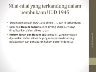 Nilai-nilai yang terkandung dalam
pembukaan UUD 1945
• Dalam pembukaan UUD 1945 alinea I, II, dan III terkandung:
• Nilai-nilai Hukum Kodrat (alinea I) yang konsekuensinya
direalisasikan dalam alinea II, dan
• Hukum Tuhan dan Hukum Etis (alinea III) yang kemudian
dijelmakan dalam alinea IV yang merupakan dasar bagi
pelaksanaan dan penjabaran hukum positif Indonesia.
By:
@arifwicaksono92
 