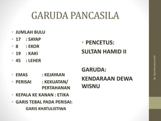 GARUDA PANCASILA
• JUMLAH BULU
• 17 : SAYAP
• 8 : EKOR
• 19 : KAKI
• 45 : LEHER
• EMAS : KEJAYAAN
• PERISAI : KEKUATAN/
PERTAHANAN
• KEPALA KE KANAN : ETIKA
• GARIS TEBAL PADA PERISAI:
GARIS KHATULISTIWA
• PENCETUS:
SULTAN HAMID II
GARUDA:
KENDARAAN DEWA
WISNU
By:
@arifwicaksono92
 