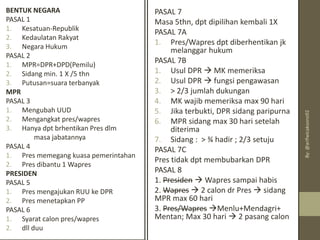PASAL 7
Masa 5thn, dpt dipilihan kembali 1X
PASAL 7A
1. Pres/Wapres dpt diberhentikan jk
melanggar hukum
PASAL 7B
1. Usul DPR → MK memeriksa
2. Usul DPR → fungsi pengawasan
3. > 2/3 jumlah dukungan
4. MK wajib memeriksa max 90 hari
5. Jika terbukti, DPR sidang paripurna
6. MPR sidang max 30 hari setelah
diterima
7. Sidang : > ¾ hadir ; 2/3 setuju
PASAL 7C
Pres tidak dpt membubarkan DPR
PASAL 8
1. Presiden → Wapres sampai habis
2. Wapres → 2 calon dr Pres → sidang
MPR max 60 hari
3. Pres/Wapres →Menlu+Mendagri+
Mentan; Max 30 hari → 2 pasang calon
BENTUK NEGARA
PASAL 1
1. Kesatuan-Republik
2. Kedaulatan Rakyat
3. Negara Hukum
PASAL 2
1. MPR=DPR+DPD(Pemilu)
2. Sidang min. 1 X /5 thn
3. Putusan=suara terbanyak
MPR
PASAL 3
1. Mengubah UUD
2. Mengangkat pres/wapres
3. Hanya dpt brhentikan Pres dlm
masa jabatannya
PASAL 4
1. Pres memegang kuasa pemerintahan
2. Pres dibantu 1 Wapres
PRESIDEN
PASAL 5
1. Pres mengajukan RUU ke DPR
2. Pres menetapkan PP
PASAL 6
1. Syarat calon pres/wapres
2. dll duu
By:
@arifwicaksono92
 