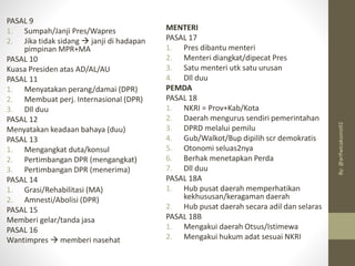 MENTERI
PASAL 17
1. Pres dibantu menteri
2. Menteri diangkat/dipecat Pres
3. Satu menteri utk satu urusan
4. Dll duu
PEMDA
PASAL 18
1. NKRI = Prov+Kab/Kota
2. Daerah mengurus sendiri pemerintahan
3. DPRD melalui pemilu
4. Gub/Walkot/Bup dipilih scr demokratis
5. Otonomi seluas2nya
6. Berhak menetapkan Perda
7. Dll duu
PASAL 18A
1. Hub pusat daerah memperhatikan
kekhususan/keragaman daerah
2. Hub pusat daerah secara adil dan selaras
PASAL 18B
1. Mengakui daerah Otsus/Istimewa
2. Mengakui hukum adat sesuai NKRI
PASAL 9
1. Sumpah/Janji Pres/Wapres
2. Jika tidak sidang → janji di hadapan
pimpinan MPR+MA
PASAL 10
Kuasa Presiden atas AD/AL/AU
PASAL 11
1. Menyatakan perang/damai (DPR)
2. Membuat perj. Internasional (DPR)
3. Dll duu
PASAL 12
Menyatakan keadaan bahaya (duu)
PASAL 13
1. Mengangkat duta/konsul
2. Pertimbangan DPR (mengangkat)
3. Pertimbangan DPR (menerima)
PASAL 14
1. Grasi/Rehabilitasi (MA)
2. Amnesti/Abolisi (DPR)
PASAL 15
Memberi gelar/tanda jasa
PASAL 16
Wantimpres → memberi nasehat
By:
@arifwicaksono92
 