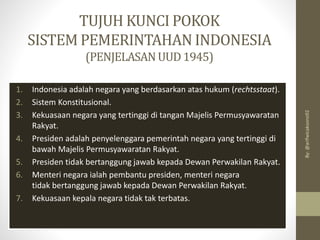 TUJUH KUNCI POKOK
SISTEM PEMERINTAHAN INDONESIA
(PENJELASANUUD1945)
1. Indonesia adalah negara yang berdasarkan atas hukum (rechtsstaat).
2. Sistem Konstitusional.
3. Kekuasaan negara yang tertinggi di tangan Majelis Permusyawaratan
Rakyat.
4. Presiden adalah penyelenggara pemerintah negara yang tertinggi di
bawah Majelis Permusyawaratan Rakyat.
5. Presiden tidak bertanggung jawab kepada Dewan Perwakilan Rakyat.
6. Menteri negara ialah pembantu presiden, menteri negara
tidak bertanggung jawab kepada Dewan Perwakilan Rakyat.
7. Kekuasaan kepala negara tidak tak terbatas.
By:
@arifwicaksono92
 
