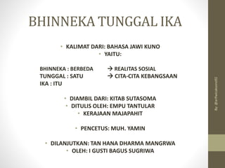 BHINNEKA TUNGGAL IKA
• KALIMAT DARI: BAHASA JAWI KUNO
• YAITU:
BHINNEKA : BERBEDA → REALITAS SOSIAL
TUNGGAL : SATU → CITA-CITA KEBANGSAAN
IKA : ITU
• DIAMBIL DARI: KITAB SUTASOMA
• DITULIS OLEH: EMPU TANTULAR
• KERAJAAN MAJAPAHIT
• PENCETUS: MUH. YAMIN
• DILANJUTKAN: TAN HANA DHARMA MANGRWA
• OLEH: I GUSTI BAGUS SUGRIWA
By:
@arifwicaksono92
 