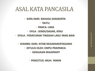 ASAL KATA PANCASILA
• KATA DARI: BAHASA SANSKERTA
• YAITU:
• PANCA: LIMA
• SYILA : SENDI/DASAR, ATAU
• SYIILA : PERATURAN TINGKAH LAKU YANG BAIK
• DIAMBIL DARI: KITAB NEGARAKERTAGAMA
• DITULIS OLEH: EMPU PRAPANCA
• KERAJAAN MAJAPAHIT
• PENCETUS: MUH. YAMIN
By:
@arifwicaksono92
 
