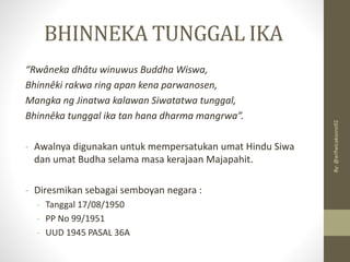 “Rwâneka dhâtu winuwus Buddha Wiswa,
Bhinnêki rakwa ring apan kena parwanosen,
Mangka ng Jinatwa kalawan Siwatatwa tunggal,
Bhinnêka tunggal ika tan hana dharma mangrwa”.
- Awalnya digunakan untuk mempersatukan umat Hindu Siwa
dan umat Budha selama masa kerajaan Majapahit.
- Diresmikan sebagai semboyan negara :
- Tanggal 17/08/1950
- PP No 99/1951
- UUD 1945 PASAL 36A
BHINNEKA TUNGGAL IKA
By:
@arifwicaksono92
 