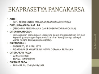 EKAPRASETYA PANCAKARSA
• ARTI :
• SATU TEKAD UNTUK MELAKSANAKAN LIMA KEHENDAK
• DIWUJUDKAN DALAM : P4
• (PEDOMAN PENGAMALAN DAN PENGHAYATAN PANCASILA)
• DITENTUKAN OLEH:
• kemauan dan kemampuan seseorang dalam mengendalikan diri dan
kepentingannya agar dapat melaksanakan kewajibannya sebagai
warga negara dan warga masyarakat.
• DICETUSKAN :
• SOEHARTO, 12 APRIL 1976
• PIDATO RAKER KWARTIR NASIONAL GERAKAN PRAMUKA
• DITETAPKAN PADA :
• 22 Maret 1978
• TAP No. II/MPR/1978
• DICABUT PADA :
• TAP MPR No. XVIII/MPR/1998
By:
@arifwicaksono92
 