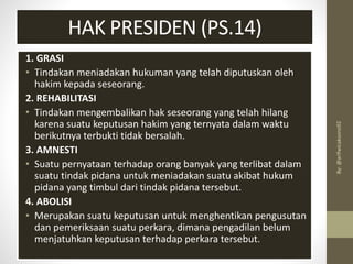 1. GRASI
• Tindakan meniadakan hukuman yang telah diputuskan oleh
hakim kepada seseorang.
2. REHABILITASI
• Tindakan mengembalikan hak seseorang yang telah hilang
karena suatu keputusan hakim yang ternyata dalam waktu
berikutnya terbukti tidak bersalah.
3. AMNESTI
• Suatu pernyataan terhadap orang banyak yang terlibat dalam
suatu tindak pidana untuk meniadakan suatu akibat hukum
pidana yang timbul dari tindak pidana tersebut.
4. ABOLISI
• Merupakan suatu keputusan untuk menghentikan pengusutan
dan pemeriksaan suatu perkara, dimana pengadilan belum
menjatuhkan keputusan terhadap perkara tersebut.
HAK PRESIDEN (PS.14)
By:
@arifwicaksono92
 