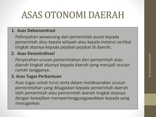 ASAS OTONOMI DAERAH
1. Asas Dekonsentrasi
• Pelimpahan wewenang dari pemerintah pusat kepada
pemerintah atau kepala wilayah atau kepala instansi vertikal
tingkat atasnya kepada pejabat-pejabat di daerah.
2. Asas Desentralisasi
• Penyerahan urusan pemerintahan dari pemerintah atau
daerah tingkat atasnya kepada daerah yang menjadi urusan
rumah tangganya.
3. Asas Tugas Perbantuan
• Asas tugas untuk turut serta dalam melaksanakan urusan
pemerintahan yang ditugaskan kepada pemerintah daerah
oleh pemerintah atau pemerintah daerah tingkat atasnya
dengan kewajiban mempertanggungjawabkan kepada yang
menugaskan.
By:
@arifwicaksono92
 