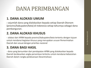 DANA PERIMBANGAN
1. DANA ALOKASI UMUM
- sejumlah dana yang dialokasikan kepada setiap Daerah Otonom
(provinsi/kabupaten/kota) di Indonesia setiap tahunnya sebagai dana
pembangunan.
2. DANA ALOKASI KHUSUS
- alokasi dari APBN kepada provinsi/kabupaten/kota tertentu dengan tujuan
untuk mendanai kegiatan khusus yang merupakan urusan Pemerintahan
Daerah dan sesuai dengan prioritas nasional
3. DANA BAGI HASIL
- dana yang bersumber dari pendapatan APBN yang dialokasikan kepada
Daerah berdasarkan angka persentase tertentu untuk mendanai kebutuhan
Daerah dalam rangka pelaksanaan Desentralisasi
By:
@arifwicaksono92
 