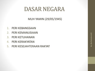 DASAR NEGARA
MUH YAMIN (29/05/1945)
1. PERI KEBANGSAAN
2. PERI KEMANUSIAAN
3. PERI KETUHANAN
4. PERI KERAKYATAN
5. PERI KESEJAHTERAAN RAKYAT
By:
@arifwicaksono92
 
