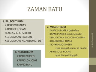 ZAMAN BATU
1. PALEOLITIKUM
- KAPAK PERIMBAS
- KAPAK GENGGAM
- FLAKES / ALAT SERPIH
- KEBUDAYAAN PACITAN
- KEBUDAYAAN NGANDONG, DST
2. MESOLITIKUM
- KAPAK SUMATRA (pebbles)
- KAPAK PENDEK (hache courte)
- KEBUDAYAAN BACSON-HOABINH
- KEBUDAYAAN TOALA
- KJOKKENMODINGER
(sisa sampah dapur di pantai)
- ABRIS SOUS ROCHE
(gua tempat tinggal)
3. NEOLITIKUM
- KAPAK PERSEGI
- KAPAK LONJONG
- KAPAK BAHU
By:
@arifwicaksono92
 