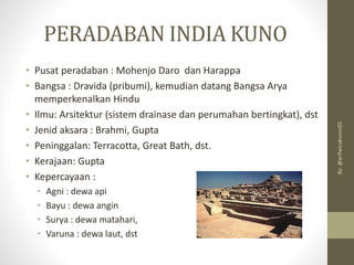 PERADABAN INDIA KUNO
• Pusat peradaban : Mohenjo Daro dan Harappa
• Bangsa : Dravida (pribumi), kemudian datang Bangsa Arya
memperkenalkan Hindu
• Ilmu: Arsitektur (sistem drainase dan perumahan bertingkat), dst
• Jenid aksara : Brahmi, Gupta
• Peninggalan: Terracotta, Great Bath, dst.
• Kerajaan: Gupta
• Kepercayaan :
• Agni : dewa api
• Bayu : dewa angin
• Surya : dewa matahari,
• Varuna : dewa laut, dst
By:
@arifwicaksono92
 