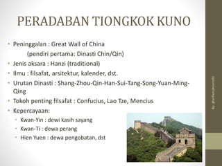 PERADABAN TIONGKOK KUNO
• Peninggalan : Great Wall of China
(pendiri pertama: Dinasti Chin/Qin)
• Jenis aksara : Hanzi (traditional)
• Ilmu : filsafat, arsitektur, kalender, dst.
• Urutan Dinasti : Shang-Zhou-Qin-Han-Sui-Tang-Song-Yuan-Ming-
Qing
• Tokoh penting filsafat : Confucius, Lao Tze, Mencius
• Kepercayaan:
• Kwan-Yin : dewi kasih sayang
• Kwan-Ti : dewa perang
• Hien Yuen : dewa pengobatan, dst
By:
@arifwicaksono92
 