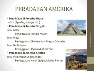 PERADABAN AMERIKA
• Peradaban di Amerika Utara :
Indian (Apache, Navajo, dst.)
• Peradaban di Amerika Tengah :
Suku Aztec
Peninggalan: Templo Major
Suku Maya
Peninggalan: Chichen Itza, Mayan Calendar
Suku Teotihuaca
Peninggalan : Pyramid of the Sun
• Peradaban di Amerika Selatan :
Suku Inca (Pegunungan Andes)
Peninggalan: Huruf Quipu, Machu Picchu
By:
@arifwicaksono92
 