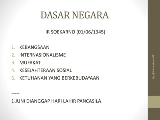 DASAR NEGARA
IR SOEKARNO (01/06/1945)
1. KEBANGSAAN
2. INTERNASIONALISME
3. MUFAKAT
4. KESEJAHTERAAN SOSIAL
5. KETUHANAN YANG BERKEBUDAYAAN
-----
1 JUNI DIANGGAP HARI LAHIR PANCASILA
By:
@arifwicaksono92
 