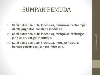 SUMPAH PEMUDA
1. Kami putra dan putri Indonesia, mengakoe bertoempah
darah jang satoe, tanah air Indonesia.
2. Kami putra dan putri Indonesia, mengakoe berbangsa
jang satoe, bangsa Indonesia.
3. Kami putra dan putri Indonesia, mendjoendjoeng
bahasa persatoean, bahasa Indonesia.
By:
@arifwicaksono92
 