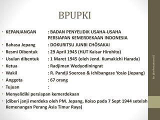 BPUPKI
• KEPANJANGAN : BADAN PENYELIDIK USAHA-USAHA
PERSIAPAN KEMERDEKAAN INDONESIA
• Bahasa Jepang : DOKURITSU JUNBI CHŌSAKAI
• Resmi Dibentuk : 29 April 1945 (HUT Kaisar Hirohito)
• Usulan dibentuk : 1 Maret 1945 (oleh Jend. Kumakichi Harada)
• Ketua : Radjiman Wedyodiningrat
• Wakil : R. Pandji Soeroso & Ichibangase Yosio (Jepang)
• Anggota : 67 orang
• Tujuan :
• Menyelidiki persiapan kemerdekaan
• (diberi janji merdeka oleh PM. Jepang, Koiso pada 7 Sept 1944 setelah
Kemenangan Perang Asia Timur Raya)
By:
@arifwicaksono92
 