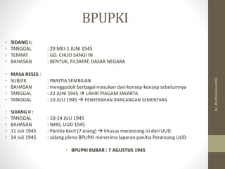 BPUPKI
• SIDANG I:
• TANGGAL : 29 MEI-1 JUNI 1945
• TEMPAT : GD. CHUO SANGI IN
• BAHASAN : BENTUK, FILSAFAT, DASAR NEGARA
• MASA RESES :
• SUBJEK : PANITIA SEMBILAN
• BAHASAN : menggodok berbagai masukan dari konsep-konsep sebelumnya
• TANGGAL : 22 JUNI 1945 → LAHIR PIAGAM JAKARTA
• TANGGAL : 10 JULI 1945 → PENYERAHAN RANCANGAN SEMENTARA
• SIDANG II :
• TANGGAL : 10-14 JULI 1945
• BAHASAN : NKRI, UUD 1945
• 11 Juli 1945 : Panitia Kecil (7 orang) → khusus merancang isi dari UUD
• 14 Juli 1945 : sidang pleno BPUPKI menerima laporan panitia Perancang UUD
• BPUPKI BUBAR : 7 AGUSTUS 1945
By:
@arifwicaksono92
 