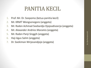 PANITIA KECIL
1. Prof. Mr. Dr. Soepomo (ketua panitia kecil)
2. Mr. KRMT Wongsonegoro (anggota)
3. Mr. Raden Achmad Soebardjo Djojoadisoerjo (anggota)
4. Mr. Alexander Andries Maramis (anggota)
5. Mr. Raden Panji Singgih (anggota)
6. Haji Agus Salim (anggota)
7. Dr. Soekiman Wirjosandjojo (anggota)
By:
@arifwicaksono92
 