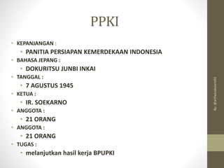 PPKI
• KEPANJANGAN :
• PANITIA PERSIAPAN KEMERDEKAAN INDONESIA
• BAHASA JEPANG :
• DOKURITSU JUNBI INKAI
• TANGGAL :
• 7 AGUSTUS 1945
• KETUA :
• IR. SOEKARNO
• ANGGOTA :
• 21 ORANG
• ANGGOTA :
• 21 ORANG
• TUGAS :
• melanjutkan hasil kerja BPUPKI
By:
@arifwicaksono92
 