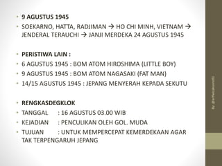 • 9 AGUSTUS 1945
• SOEKARNO, HATTA, RADJIMAN → HO CHI MINH, VIETNAM →
JENDERAL TERAUCHI → JANJI MERDEKA 24 AGUSTUS 1945
• PERISTIWA LAIN :
• 6 AGUSTUS 1945 : BOM ATOM HIROSHIMA (LITTLE BOY)
• 9 AGUSTUS 1945 : BOM ATOM NAGASAKI (FAT MAN)
• 14/15 AGUSTUS 1945 : JEPANG MENYERAH KEPADA SEKUTU
• RENGKASDEGKLOK
• TANGGAL : 16 AGUSTUS 03.00 WIB
• KEJADIAN : PENCULIKAN OLEH GOL. MUDA
• TUJUAN : UNTUK MEMPERCEPAT KEMERDEKAAN AGAR
TAK TERPENGARUH JEPANG
By:
@arifwicaksono92
 