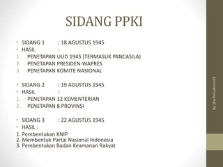 SIDANG PPKI
• SIDANG 1 : 18 AGUSTUS 1945
• HASIL :
1. PENETAPAN UUD 1945 (TERMASUK PANCASILA)
2. PENETAPAN PRESIDEN-WAPRES
3. PENETAPAN KOMITE NASIONAL
• SIDANG 2 : 19 AGUSTUS 1945
• HASIL :
1. PENETAPAN 12 KEMENTERIAN
2. PENETAPAN 8 PROVINSI
• SIDANG 3 : 22 AGUSTUS 1945
• HASIL :
1. Pembentukan KNIP
2. Membentuk Partai Nasional Indonesia
3. Pembentukan Badan Keamanan Rakyat
By:
@arifwicaksono92
 