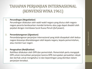 TAHAPAN PERJANJIANINTERNASIONAL
(KONVENSIWINA1961)
1. Perundingan (Negotiation)
Perundingan dilakukan oleh wakil-wakil negara yang diutus oleh negara-
negara peserta berdasarkan mandat tertentu atau juga dapat diwakili oleh
pejabat dengan membawa Surat Kuasa Penuh (full power).
2. Penandatanganan (Signature)
Penandatanganan perjanjian internasional yang telah disepakati oleh kedua
negara biasanya ditandatangani oleh kepala negara, kepala pemerintahan,
atau menteri luar negeri.
3. Pengesahan (Ratification)
Ratifikasi dilakukan oleh DPR dan pemerintah. Pemerintah perlu mengajak
DPR untuk mensahkan perjanjian karena DPR merupakan perwakilan rakyat
dan berhak untuk mengetahui isi dan kepentingan yang diemban dalam
perjanjian tersebut.
By:
@arifwicaksono92
 