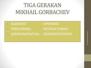 TIGA GERAKAN
MIKHAIL GORBACHEV
1. GLASNOST : OPENNESS
2. PERESTROIKA : RESTRUCTURING
3. DEMOCRATISATSIIA : DEMOCRATIZATION
By:
@arifwicaksono92
 