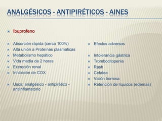 ANALGÉSICOS - ANTIPIRÉTICOS - AINES
 Ibuprofeno
 Absorción rápida (cerca 100%)
 Alta unión a Proteínas plasmáticas
 Metabolismo hepático
 Vida media de 2 horas
 Excreción renal
 Inhibición de COX
 Usos: analgésico - antipirético -
antiinflamatorio
 Efectos adversos
 Intolerancia gástrica
 Trombocitopenia
 Rash
 Cefalea
 Visión borrosa
 Retención de líquidos (edemas)
 