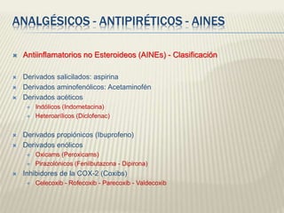 ANALGÉSICOS - ANTIPIRÉTICOS - AINES
 Antiinflamatorios no Esteroideos (AINEs) - Clasificación
 Derivados salicilados: aspirina
 Derivados aminofenólicos: Acetaminofén
 Derivados acéticos
 Indólicos (Indometacina)
 Heteroarílicos (Diclofenac)
 Derivados propiónicos (Ibuprofeno)
 Derivados enólicos
 Oxicams (Peroxicams)
 Pirazolónicos (Fenilbutazona - Dipirona)
 Inhibidores de la COX-2 (Coxibs)
 Celecoxib - Rofecoxib - Parecoxib - Valdecoxib
 