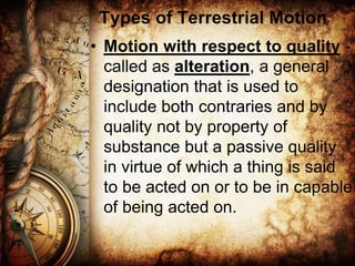 Types of Terrestrial Motion
• Motion with respect to quality -
called as alteration, a general
designation that is used to
include both contraries and by
quality not by property of
substance but a passive quality
in virtue of which a thing is said
to be acted on or to be in capable
of being acted on.
 