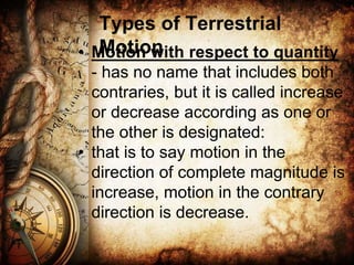 Types of Terrestrial
Motion
• Motion with respect to quantity
- has no name that includes both
contraries, but it is called increase
or decrease according as one or
the other is designated:
• that is to say motion in the
direction of complete magnitude is
increase, motion in the contrary
direction is decrease.
 